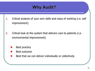 15
Why Audit?
1. Critical analysis of your own skills and ways of working (i.e. self
improvement)
2. Critical look at the system that delivers care to patients (i.e.
environmental improvement)
 Best practice
 Best outcome
 Best that we can deliver individually or collectively
 
