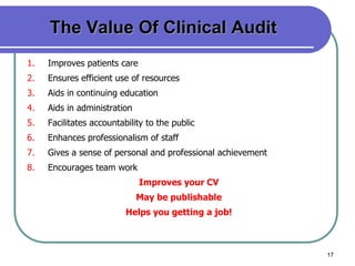 17
The Value Of Clinical Audit
1. Improves patients care
2. Ensures efficient use of resources
3. Aids in continuing education
4. Aids in administration
5. Facilitates accountability to the public
6. Enhances professionalism of staff
7. Gives a sense of personal and professional achievement
8. Encourages team work
Improves your CV
May be publishable
Helps you getting a job!
 