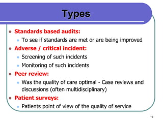 19
Types
 Standards based audits:
 To see if standards are met or are being improved
 Adverse / critical incident:
 Screening of such incidents
 Monitoring of such incidents
 Peer review:
 Was the quality of care optimal - Case reviews and
discussions (often multidisciplinary)
 Patient surveys:
 Patients point of view of the quality of service
 