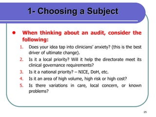 25
1- Choosing a Subject
 When thinking about an audit, consider the
following:
1. Does your idea tap into clinicians’ anxiety? (this is the best
driver of ultimate change).
2. Is it a local priority? Will it help the directorate meet its
clinical governance requirements?
3. Is it a national priority? – NICE, DoH, etc.
4. Is it an area of high volume, high risk or high cost?
5. Is there variations in care, local concern, or known
problems?
 