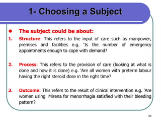 26
1- Choosing a Subject
 The subject could be about:
1. Structure: This refers to the input of care such as manpower,
premises and facilities e.g. ‘Is the number of emergency
appointments enough to cope with demand?
2. Process: This refers to the provision of care (looking at what is
done and how it is done) e.g. 'Are all women with preterm labour
having the right steroid dose in the right time?
3. Outcome: This refers to the result of clinical intervention e.g. 'Are
women using Mirena for menorrhagia satisfied with their bleeding
pattern?
 