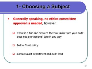 27
1- Choosing a Subject
• Generally speaking, no ethics committee
approval is needed, however:
 There is a fine line between the two: make sure your audit
does not alter patients' care in any way
 Follow Trust policy
 Contact audit department and audit lead
 