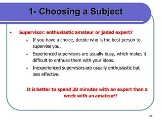 28
1- Choosing a Subject
• Supervisor: enthusiastic amateur or jaded expert?
 If you have a choice, decide who is the best person to
supervise you.
 Experienced supervisors are usually busy, which makes it
difficult to enthuse them with your ideas.
 Inexperienced supervisors are usually enthusiastic but
less effective.
It is better to spend 30 minutes with an expert than a
week with an amateur!!
 