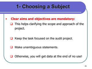 29
1- Choosing a Subject
• Clear aims and objectives are mandatory:
 This helps clarifying the scope and approach of the
project.
 Keep the task focused on the audit project.
 Make unambiguous statements.
 Otherwise, you will get data at the end of no use!
 