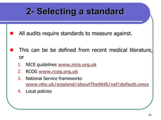 30
2- Selecting a standard
 All audits require standards to measure against.
 This can be be defined from recent medical literature,
or
1. NICE guidelines www.nice.org.uk
2. RCOG www.rcog.org.uk
3. National Service frameworks
www.nhs.uk/england/aboutTheNHS/nsf/default.cmsx
4. Local policies
 