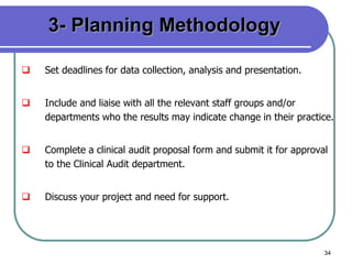 34
3- Planning Methodology
 Set deadlines for data collection, analysis and presentation.
 Include and liaise with all the relevant staff groups and/or
departments who the results may indicate change in their practice.
 Complete a clinical audit proposal form and submit it for approval
to the Clinical Audit department.
 Discuss your project and need for support.
 