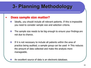 35
3- Planning Methodology
• Does sample size matter?
 Ideally, you should include all relevant patients. If this is impossible
you need to consider sample size and selection criteria.
 The sample size needs to be big enough to ensure your findings are
not due to chance.
 If it is not necessary to include all patients within the area of
practice being audited; a sample group can be used  This reduces
the amount of data collected and make the analysis more
manageable.
 An excellent source of data is an electronic database.
 
