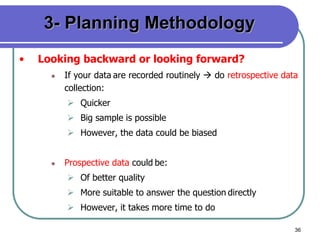 36
3- Planning Methodology
• Looking backward or looking forward?
 If your data are recorded routinely  do retrospective data
collection:
 Quicker
 Big sample is possible
 However, the data could be biased
 Prospective data could be:
 Of better quality
 More suitable to answer the question directly
 However, it takes more time to do
 