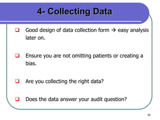 39
4- Collecting Data
 Good design of data collection form  easy analysis
later on.
 Ensure you are not omitting patients or creating a
bias.
 Are you collecting the right data?
 Does the data answer your audit question?
 