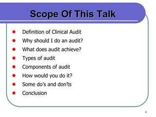 4
Scope Of This Talk
 Definition of Clinical Audit
 Why should I do an audit?
 What does audit achieve?
 Types of audit
 Components of audit
 How would you do it?
 Some do’s and don’ts
 Conclusion
 