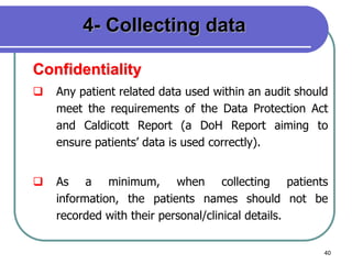 40
4- Collecting data
Confidentiality
 Any patient related data used within an audit should
meet the requirements of the Data Protection Act
and Caldicott Report (a DoH Report aiming to
ensure patients’ data is used correctly).
 As a minimum, when collecting patients
information, the patients names should not be
recorded with their personal/clinical details.
 