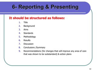 42
6- Reporting & Presenting
It should be structured as follows:
1. Title
2. Background
3. Aims
4. Standards
5. Methodology
6. Results
7. Discussion
8. Conclusions /Summary
9. Recommendations (for changes that will improve any area of care
that was shown to be substandard) & action plans
 
