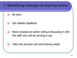 43
7- Identifying changes & required action
 Be clear
 Set realistic deadlines
 Never propose an action without discussing it with
the staff who will be carrying it out
 Take into account cost and training needs
 