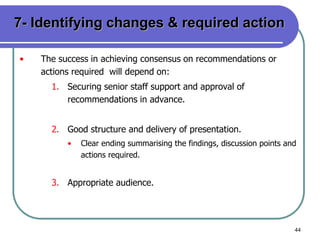 44
7- Identifying changes & required action
• The success in achieving consensus on recommendations or
actions required will depend on:
1. Securing senior staff support and approval of
recommendations in advance.
2. Good structure and delivery of presentation.
• Clear ending summarising the findings, discussion points and
actions required.
3. Appropriate audience.
 