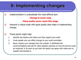46
8- Implementing changes
 Implementation is undoubtedly the most difficult part.
Change is never easy
Many audits never reach this stage
 However a robust audit with good quality data helps in implementing
change.
 These points might help:
1. Identify key leaders and make sure they support your audit
2. Invite people who can effect change to your audit committee
3. Never impose your changes from the outside  Withhold final
recommendations and ask for other people's opinions on how the service could
be improved  As soon as you hear the option you agree with make sure to
support and develop it.
 