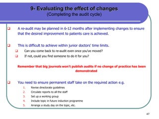 47
9- Evaluating the effect of changes
(Completing the audit cycle)
 A re-audit may be planned in 6-12 months after implementing changes to ensure
that the desired improvement to patients care is achieved.
 This is difficult to achieve within junior doctors' time limits.
 Can you come back to re-audit even once you've moved?
 If not, could you find someone to do it for you?
Remember that big journals won't publish audits if no change of practice has been
demonstrated
 You need to ensure permanent staff take on the required action e.g.
1. Revise directorate guidelines
2. Circulate reports to all the staff
3. Set up a working group
4. Include topic in future induction programme
5. Arrange a study day on the topic, etc.
 