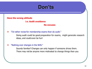 51
Don’ts
Have the wrong attitude
i.e. Audit avoidance
No excuses
 "I'd rather revise for membership exams than do audit."
Doing audit could be good preparation for exams, might generate research
ideas, and could even be fun!
 "Nothing ever changes in the NHS.“
Sounds familiar? Changes can only happen if someone drives them.
There may not be anyone more motivated to change things than you
 