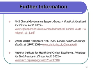 54
Further Information
 NHS Clinical Governance Support Group. A Practical Handbook
for Clinical Audit. 2005—
www.cgsupport.nhs.uk/downloads/Practical_Clinical_Audit_Ha
ndbook_v1_1.pdf
 United Bristol Healthcare NHS Trust. Clinical Audit: Driving up
Quality at UBHT. 2006—www.ubht.nhs.uk/ClinicalAudit
 National Institute for Health and Clinical Excellence. Principles
for Best Practice in Clinical Audit. 2002—
www.nice.org.uk/page.aspx?o=233910
 