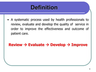 6
Definition
• A systematic process used by health professionals to
review, evaluate and develop the quality of service in
order to improve the effectiveness and outcome of
patient care.
Review  Evaluate  Develop  Improve
 