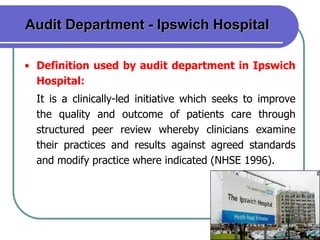 8
Audit Department - Ipswich Hospital
• Definition used by audit department in Ipswich
Hospital:
It is a clinically-led initiative which seeks to improve
the quality and outcome of patients care through
structured peer review whereby clinicians examine
their practices and results against agreed standards
and modify practice where indicated (NHSE 1996).
 