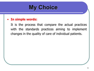 9
My Choice
• In simple words:
It is the process that compare the actual practices
with the standards practices aiming to implement
changes in the quality of care of individual patients.
 