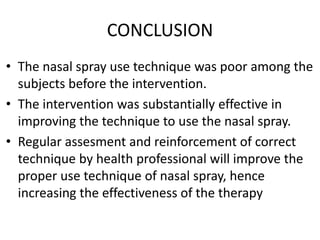 CONCLUSION
• The nasal spray use technique was poor among the
subjects before the intervention.
• The intervention was substantially effective in
improving the technique to use the nasal spray.
• Regular assesment and reinforcement of correct
technique by health professional will improve the
proper use technique of nasal spray, hence
increasing the effectiveness of the therapy
 