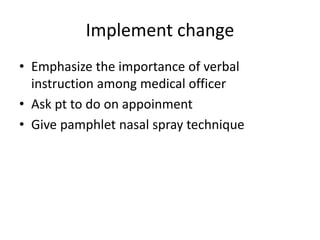 Implement change
• Emphasize the importance of verbal
instruction among medical officer
• Ask pt to do on appoinment
• Give pamphlet nasal spray technique
 