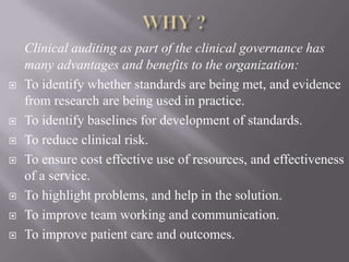 Clinical auditing as part of the clinical governance has
many advantages and benefits to the organization:
 To identify whether standards are being met, and evidence
from research are being used in practice.
 To identify baselines for development of standards.
 To reduce clinical risk.
 To ensure cost effective use of resources, and effectiveness
of a service.
 To highlight problems, and help in the solution.
 To improve team working and communication.
 To improve patient care and outcomes.
 