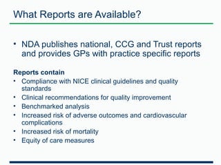 What Reports are Available? 
• NDA publishes national, CCG and Trust reports 
and provides GPs with practice specific reports 
Reports contain 
• Compliance with NICE clinical guidelines and quality 
standards 
• Clinical recommendations for quality improvement 
• Benchmarked analysis 
• Increased risk of adverse outcomes and cardiovascular 
complications 
• Increased risk of mortality 
• Equity of care measures 
 