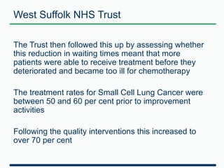 West Suffolk NHS Trust 
The Trust then followed this up by assessing whether 
this reduction in waiting times meant that more 
patients were able to receive treatment before they 
deteriorated and became too ill for chemotherapy 
The treatment rates for Small Cell Lung Cancer were 
between 50 and 60 per cent prior to improvement 
activities 
Following the quality interventions this increased to 
over 70 per cent 
 