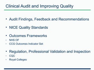 Clinical Audit and Improving Quality 
• Audit Findings, Feedback and Recommendations 
• NICE Quality Standards 
• Outcomes Frameworks 
- NHS OF 
- CCG Outcomes Indicator Set 
• Regulation, Professional Validation and Inspection 
- CQC 
- Royal Colleges 
 