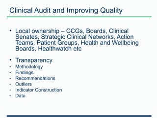 Clinical Audit and Improving Quality 
• Local ownership – CCGs, Boards, Clinical 
Senates, Strategic Clinical Networks, Action 
Teams, Patient Groups, Health and Wellbeing 
Boards, Healthwatch etc 
• Transparency 
- Methodology 
- Findings 
- Recommendations 
- Outliers 
- Indicator Construction 
- Data 
 