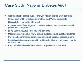 Case Study: National Diabetes Audit 
• Worlds largest clinical audit - over 2.4 million people with diabetes 
• 90 per cent of GP practices in England and Wales participate 
• Clinically led and patient focused 
• Assessment of full integrated diabetes patient care pathway from GP 
practices to hospitals 
• Links patient records from multiple sources 
• Measures care against NICE clinical guidelines and quality standards 
• Provides benchmarked practice specific and hospital specific reports 
• Identifies diabetes patients with multi-morbidities and increased cardio 
vascular risk 
• Provides clinical recommendations for quality improvements 
 
