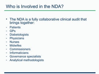 Who is Involved in the NDA? 
• The NDA is a fully collaborative clinical audit that 
brings together: 
- Patients 
- GPs 
- Diabetologists 
- Physicians 
- Nurses 
- Midwifes 
- Commissioners 
- Informaticians 
- Governance specialists 
- Analytical methodologists 
 