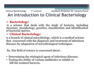 Clinical Bacteriology 1st Lecture Assistant Professor Dr. Sanaria Fawzi
An Introduction to Clinical Bacteriology
 Bacteriology:
is a science that deals with the study of bacteria, including
structure, morphology, genetics, classification and identification
of bacterial species.
 Clinical Bacteriology:
is a branch of clinical microbiology, which is a medical science
that concerned with the diagnosis and treatment of infectious
diseases by adaptation of microbiological techniques .
So, this field of science is concerned about :
 Determining the etiological agent of infectious diseases.
 Testing the ability of various antibiotics to inhibit or
kill the isolated bacteria.
 