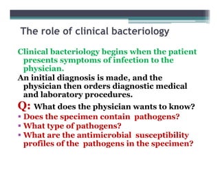 The role of clinical bacteriology
Clinical bacteriology begins when the patient
presents symptoms of infection to the
physician.
An initial diagnosis is made, and the
physician then orders diagnostic medical
and laboratory procedures.
Q: What does the physician wants to know?
 Does the specimen contain pathogens?
 What type of pathogens?
 What are the antimicrobial susceptibility
profiles of the pathogens in the specimen?
 