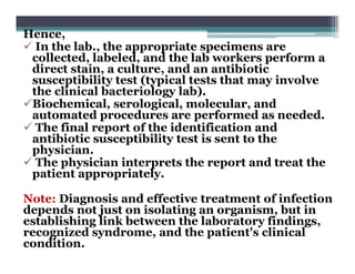Hence,
 In the lab., the appropriate specimens are
collected, labeled, and the lab workers perform a
direct stain, a culture, and an antibiotic
susceptibility test (typical tests that may involve
the clinical bacteriology lab).
Biochemical, serological, molecular, and
automated procedures are performed as needed.
 The final report of the identification and
antibiotic susceptibility test is sent to the
physician.
 The physician interprets the report and treat the
patient appropriately.
Note: Diagnosis and effective treatment of infection
depends not just on isolating an organism, but in
establishing link between the laboratory findings,
recognized syndrome, and the patient's clinical
condition.
 