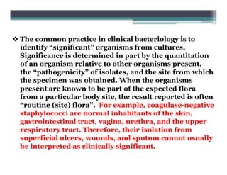  The common practice in clinical bacteriology is to
identify “significant” organisms from cultures.
Significance is determined in part by the quantitation
of an organism relative to other organisms present,
the “pathogenicity” of isolates, and the site from which
the specimen was obtained. When the organisms
present are known to be part of the expected flora
from a particular body site, the result reported is often
“routine (site) flora”. For example, coagulase-negative
staphylococci are normal inhabitants of the skin,
gastrointestinal tract, vagina, urethra, and the upper
respiratory tract. Therefore, their isolation from
superficial ulcers, wounds, and sputum cannot usually
be interpreted as clinically significant.
 