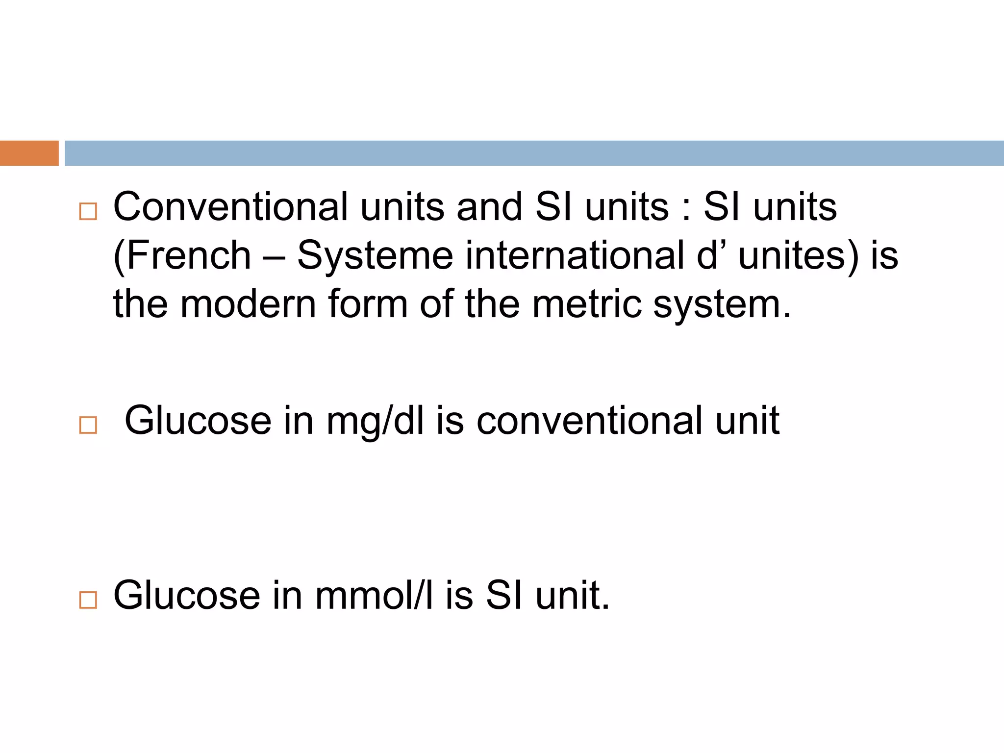  Conventional units and SI units : SI units
(French – Systeme international d’ unites) is
the modern form of the metric system.
 Glucose in mg/dl is conventional unit
 Glucose in mmol/l is SI unit.
 