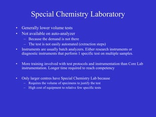 Special Chemistry Laboratory
• Generally lower volume tests
• Not available on auto-analyzer
– Because the demand is not there
– The test is not easily automated (extraction steps)
• Instruments are usually batch analyzers. Either research instruments or
diagnostic instruments that perform 1 specific test on multiple samples.
• More training involved with test protocols and instrumentation than Core Lab
instrumentation. Longer time required to reach competency
• Only larger centres have Special Chemistry Lab because
– Requires the volume of specimens to justify the test
– High cost of equipment to relative few specific tests
 