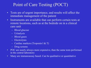 Point of Care Testing (POCT)
• Tests are of urgent importance, and results will affect the
immediate management of the patient
• Instruments are available that can perform certain tests at
remote locations, such as at the bedside on in a clinical
care unit
– Blood glucose
– Urinalysis
– Blood gases
– Electrolytes
– Cardiac markers (Troponin I & T)
– Drug screens
• POC are nearly always more expensive, than the same tests performed
in the central laboratory
• Many are immunoassay based. Can be qualitative or quantitative
 