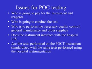 Issues for POC testing
• Who is going to pay for the instrument and
reagents
• Who is going to conduct the test
• Who is to perform the necessary quality control,
general maintenance and order supplies
• Does the instrument interface with the hospital
LIS.
• Are the tests performed on the POCT instrument
standardized with the same tests performed using
the hospital instrumentation
 