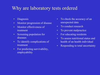 Why are laboratory tests ordered
• Diagnosis
• Monitor progression of disease
• Monitor effectiveness of
treatment
• Screening population for
diseases
• To identify complications of
treatment
• For predicting survivability,
employability
• To check the accuracy of an
unexpected data
• To conduct research
• To prevent malpractice
• For educating residents
• To assess nutritional status and
health of an health individual
• Responding to total uncertainty
 