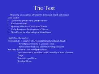 The Test
Measuring an analyte as a Marker to distinguish health and disease
Ideal Marker
• Absolutely specific for a specific disease
• Easily measurable
• Quantity reflective of severity of disease
• Early detection following onset of disease
• Not affected by other biological disturbances
Highly Specific marker:
Troponin I. It is a marker of Myocardial infarction (Heart Attack)
Found predominately in Cardiac Tissue
Released into the blood stream following cell death
Non specific marker: low blood pH (acidosis)
Very important to know but can be caused by a hosts of events
Drugs
Respiratory problems
Renal problems
 