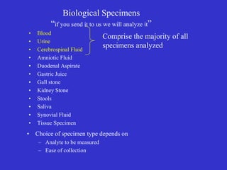 Biological Specimens
“if you send it to us we will analyze it”
• Blood
• Urine
• Cerebrospinal Fluid
• Amniotic Fluid
• Duodenal Aspirate
• Gastric Juice
• Gall stone
• Kidney Stone
• Stools
• Saliva
• Synovial Fluid
• Tissue Specimen
• Choice of specimen type depends on
– Analyte to be measured
– Ease of collection
Comprise the majority of all
specimens analyzed
 