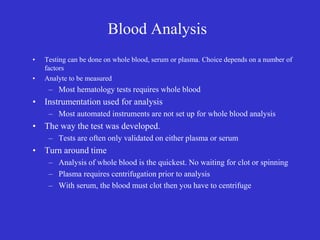 Blood Analysis
• Testing can be done on whole blood, serum or plasma. Choice depends on a number of
factors
• Analyte to be measured
– Most hematology tests requires whole blood
• Instrumentation used for analysis
– Most automated instruments are not set up for whole blood analysis
• The way the test was developed.
– Tests are often only validated on either plasma or serum
• Turn around time
– Analysis of whole blood is the quickest. No waiting for clot or spinning
– Plasma requires centrifugation prior to analysis
– With serum, the blood must clot then you have to centrifuge
 