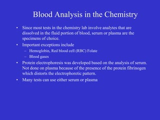 Blood Analysis in the Chemistry
• Since most tests in the chemistry lab involve analytes that are
dissolved in the fluid portion of blood, serum or plasma are the
specimens of choice.
• Important exceptions include
– Hemoglobin, Red blood cell (RBC) Folate
– Blood gases
• Protein electrophoresis was developed based on the analysis of serum.
Not done on plasma because of the presence of the protein fibrinogen
which distorts the electrophoretic pattern.
• Many tests can use either serum or plasma
 