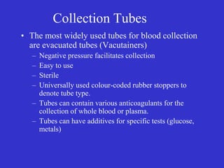 Collection Tubes
• The most widely used tubes for blood collection
are evacuated tubes (Vacutainers)
– Negative pressure facilitates collection
– Easy to use
– Sterile
– Universally used colour-coded rubber stoppers to
denote tube type.
– Tubes can contain various anticoagulants for the
collection of whole blood or plasma.
– Tubes can have additives for specific tests (glucose,
metals)
 