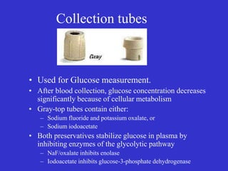 Collection tubes
• Used for Glucose measurement.
• After blood collection, glucose concentration decreases
significantly because of cellular metabolism
• Gray-top tubes contain either:
– Sodium fluoride and potassium oxalate, or
– Sodium iodoacetate
• Both preservatives stabilize glucose in plasma by
inhibiting enzymes of the glycolytic pathway
– NaF/oxalate inhibits enolase
– Iodoacetate inhibits glucose-3-phosphate dehydrogenase
 