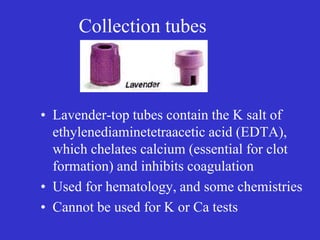 Collection tubes
• Lavender-top tubes contain the K salt of
ethylenediaminetetraacetic acid (EDTA),
which chelates calcium (essential for clot
formation) and inhibits coagulation
• Used for hematology, and some chemistries
• Cannot be used for K or Ca tests
 